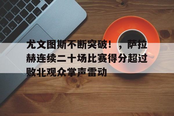 尤文图斯不断突破！，萨拉赫连续二十场比赛得分超过败北观众掌声雷动的简单介绍-开云在线