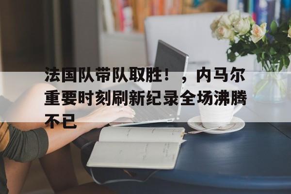 法国队带队取胜！，内马尔重要时刻刷新纪录全场沸腾不已的简单介绍-开云体育