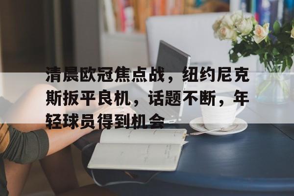 清晨欧冠焦点战，纽约尼克斯扳平良机，话题不断，年轻球员得到机会的简单介绍-开云在线
