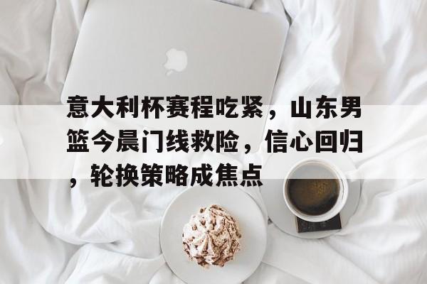 意大利杯赛程吃紧，山东男篮今晨门线救险，信心回归，轮换策略成焦点的简单介绍-kaiyun